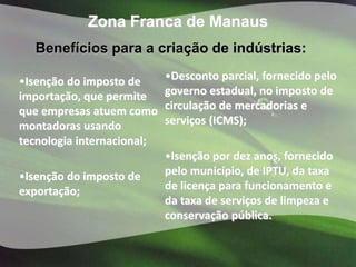Zona Franca de Manaus
  Benefícios para a criação de indústrias:

•Isenção do imposto de      •Desconto parcial, fornecido pelo
importação, que permite     governo estadual, no imposto de
que empresas atuem como     circulação de mercadorias e
montadoras usando           serviços (ICMS);
tecnologia internacional;
                            •Isenção por dez anos, fornecido
•Isenção do imposto de      pelo município, de IPTU, da taxa
exportação;                 de licença para funcionamento e
                            da taxa de serviços de limpeza e
                            conservação pública.
 