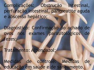 Complicações: Obstrução intestinal,
perfuração intestinal, pancreatite aguda
e abscesso hepático;
Diagnóstico: Confirmação do achado de
ovos nos exames parasitológicos de
fezes;
Tratamento: Albendazol;
Medidas de controle: Medidas de
educação em saúde e de saneamento.
 