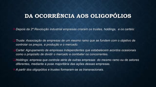 DA OCORRÊNCIA AOS OLIGOPÓLIOS
Depois da 2ª Revolução industrial empresas criaram os trustes, holdings, e os cartéis:
Truste: Associação de empresas de um mesmo ramo que se fundem com o objetivo de
controlar os preços, a produção e o mercado.
Cartel: Agrupamento de empresas independentes que estabelecem acordos ocasionais
como o propósito de dividir o mercado e combater os concorrentes.
Holdings: empresa que controla série de outras empresas do mesmo ramo ou de setores
diferentes, mediante a pose majoritária das ações dessas empresas.
A partir dos oligopólios e trustes formaram-se as transnacionais.
 