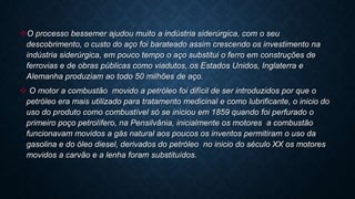 O processo bessemer ajudou muito a indústria siderúrgica, com o seu
descobrimento, o custo do aço foi barateado assim crescendo os investimento na
indústria siderúrgica, em pouco tempo o aço substitui o ferro em construções de
ferrovias e de obras públicas como viadutos, os Estados Unidos, Inglaterra e
Alemanha produziam ao todo 50 milhões de aço.
 O motor a combustão movido a petróleo foi difícil de ser introduzidos por que o
petróleo era mais utilizado para tratamento medicinal e como lubrificante, o inicio do
uso do produto como combustível só se iniciou em 1859 quando foi perfurado o
primeiro poço petrolífero, na Pensilvânia, inicialmente os motores a combustão
funcionavam movidos a gás natural aos poucos os inventos permitiram o uso da
gasolina e do óleo diesel, derivados do petróleo no inicio do século XX os motores
movidos a carvão e a lenha foram substituídos.
 