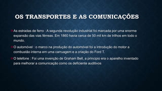 OS TRANSPORTES E AS COMUNICAÇÕES
As estradas de ferro : A segunda revolução industrial foi marcada por uma enorme
expansão das vias férreas. Em 1860 havia cerca de 50 mil km de trilhos em todo o
mundo.
O automóvel : o marco na produção do automóvel foi a introdução do motor a
combustão interna em uma carruagem e a criação do Ford T.
O telefone : Foi uma invenção de Graham Bell, a principio era o aparelho inventado
para melhorar a comunicação como os deficiente auditivos
 