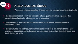 A ERA DOS IMPÉRIOS
As grandes potencias capitalista dividiram entre si a maior parte das terras do planeta.
3Tema
 Fatores econômicos : Foi um dos principais fatores que motivaram a expansão dos
países industrializados foi a busca por novos mercados.
 Fatores políticos : Os governos europeus usaram a campanha imperialista como
propaganda política.
 Fatores culturais : se justificou como uma missão civilizadora do homem branco, que
levaria aos povos tidos como atrasados as conquistas da ciência e da indústria., ou seja
da civilização europeia.
 