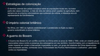 Estratégias de colonização
 O domínio colonial dos países europeus sobre as populações locais era, na maior
parte dos casos violentos, a mão de obra de nativos eram usadas na agricultura, nem
sempre era os próprios colonizadores que cuidavam da colônia, a liderança era um
representante da Grã-Bretanha.
O império colonial britânico
 Na África, em 1883 os ingleses estabeleceram o protetorado no Egito ou seja o
governo subordinado à coroa britânica.
A guerra do Boxers
 A Guerra dos Boxers foi um conflito ocorrido na China entre os anos de 1899 e 1900, onde um violento grupo
nacionalista lutava contra a presença dos estrangeiros em seu território. Inconformados com a inapetência do
poder imperial em conter a intervenção imperialista no país, um grupo de lutadores da China desenvolveu
uma sociedade secreta, conhecida como “A Sociedade dos Punhos Harmoniosos e Justiceiros”, para lutar
contra os imperialistas.
 