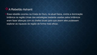 A Rebelião Ashanti
Essa rebelião ocorreu na Costa do Ouro, na atual Gana, contra a dominação
britânica na região.Umas das estratégias bastante usadas pelos britânicos
eram fazer alianças com os chefes locais para que assim eles pudessem
explorar as riquezas da região de forma mais eficaz.
 