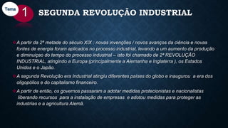 SEGUNDA REVOLUÇÃO INDUSTRIAL
A partir da 2ª metade do século XIX : novas invenções / novos avanços da ciência e novas
fontes de energia foram aplicados no processo industrial, levando a um aumento da produção
e diminuiçao do tempo do processo industrial – isto foi chamado de 2ª REVOLUÇÃO
INDUSTRIAL, atingindo a Europa (principalmente a Alemanha e Inglaterra ), os Estados
Unidos e o Japão.
A segunda Revolução era Industrial atingiu diferentes países do globo e inaugurou a era dos
oligopólios e do capitalismo financeiro.
A partir de então, os governos passaram a adotar medidas protecionistas e nacionalistas
liberando recursos para a instalação de empresas e adotou medidas para proteger as
industrias e a agricultura Alemã.
1Tema
 