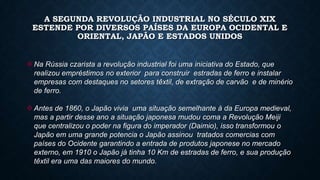 A SEGUNDA REVOLUÇÃO INDUSTRIAL NO SÉCULO XIX
ESTENDE POR DIVERSOS PAÍSES DA EUROPA OCIDENTAL E
ORIENTAL, JAPÃO E ESTADOS UNIDOS
Na Rússia czarista a revolução industrial foi uma iniciativa do Estado, que
realizou empréstimos no exterior para construir estradas de ferro e instalar
empresas com destaques no setores têxtil, de extração de carvão e de minério
de ferro.
Antes de 1860, o Japão vivia uma situação semelhante à da Europa medieval,
mas a partir desse ano a situação japonesa mudou coma a Revolução Meiji
que centralizou o poder na figura do imperador (Daimio), isso transformou o
Japão em uma grande potencia o Japão assinou tratados comercias com
países do Ocidente garantindo a entrada de produtos japonese no mercado
externo, em 1910 o Japão já tinha 10 Km de estradas de ferro, e sua produção
têxtil era uma das maiores do mundo.
 