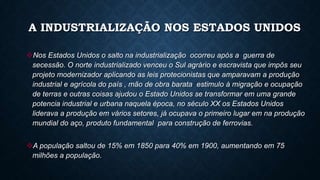 Nos Estados Unidos o salto na industrialização ocorreu após a guerra de
secessão. O norte industrializado venceu o Sul agrário e escravista que impôs seu
projeto modernizador aplicando as leis protecionistas que amparavam a produção
industrial e agrícola do país , mão de obra barata estimulo à migração e ocupação
de terras e outras coisas ajudou o Estado Unidos se transformar em uma grande
potencia industrial e urbana naquela época, no século XX os Estados Unidos
liderava a produção em vários setores, já ocupava o primeiro lugar em na produção
mundial do aço, produto fundamental para construção de ferrovias.
A população saltou de 15% em 1850 para 40% em 1900, aumentando em 75
milhões a população.
A INDUSTRIALIZAÇÃO NOS ESTADOS UNIDOS
 