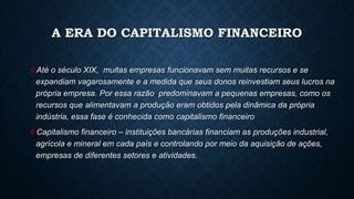 A ERA DO CAPITALISMO FINANCEIRO
Até o século XIX, muitas empresas funcionavam sem muitas recursos e se
expandiam vagarosamente e a medida que seus donos reinvestiam seus lucros na
própria empresa. Por essa razão predominavam a pequenas empresas, como os
recursos que alimentavam a produção eram obtidos pela dinâmica da própria
indústria, essa fase é conhecida como capitalismo financeiro
Capitalismo financeiro – instituições bancárias financiam as produções industrial,
agrícola e mineral em cada país e controlando por meio da aquisição de ações,
empresas de diferentes setores e atividades.
 