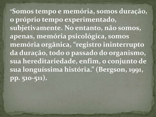 “Somos tempo e memória, somos duração, 
o próprio tempo experimentado, 
subjetivamente. No entanto, não somos, 
apenas, memória psicológica, somos 
memória orgânica, “registro ininterrupto 
da duração, todo o passado do organismo, 
sua hereditariedade, enfim, o conjunto de 
sua longuíssima história.” (Bergson, 1991, 
pp. 510-511). 
 