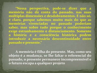 “Nessa perspectiva, pode-se dizer que a 
memória não dá conta do passado, nas suas 
múltiplas dimensões e desdobramentos. E não só, 
é claro, porque sabemos muito mais do que as 
memórias vivenciadas no passado poderiam 
saber, mas sobre tudo porque o conhecimento 
exige estranhamento e distanciamento. Somente 
a história e a consciência histórica podem 
introduzir a necessária descontinuidade entre 
passado e presente.” 
A memória é filha do presente. Mas, como seu 
objeto é a mudança, se lhe faltar o referencial do 
passado, o presente permanece incompreensível e 
o futuro escapa a qualquer projeto 
 