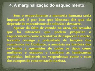 4. A marginalização do esquecimento: 
Sem o esquecimento a memória humana seria 
impossível, é por isso que Meneses diz que ela 
depende de mecanismos de seleção e descarte. 
Apesar da falta de estudo na área, ele ressalta 
que há situações que podem propiciar o 
esquecimento como a tentativa de esquecer a morte, 
levando consigo a polaridade de funções dos 
cemitérios no Ocidente; a amnésia na história dos 
excluídos e oprimidos de todos os tipos como 
mulheres e escravos e também as lembranças 
proibidas, indizíveis ou vergonhosas como o caso 
dos campos de concentração nazista. 
 