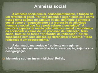 . 
Amnésia social 
A amnésia social tem aí, conseqüentemente, a função de 
um referencial geral. Por isso mesmo o autor limita-se a cernir 
nosso tema apenas no capitulo inicial, definindo a amnésia 
social como o “esquecimento e a repressão da atividade 
humana e social que faz e pode refazer a sociedade”. A 
memória expulsa da mente pela dinâmica social e econômica 
da sociedade é vítima de um processo de reificação. Mais 
ainda, trata-se da forma “primordial de reificação”, diz ele, 
concluindo com uma citação de Horkheimer e Adorno: “toda 
reificação é um esquecimento.” 
A dammatio memoriae é freqüente em regimes 
totalitários, seja na sua instalação e preservação, seja na sua 
desagregação. 
 Memórias subterrâneas – Michael Pollak; 
 