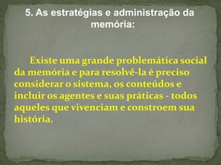 5. As estratégias e administração da 
memória: 
Existe uma grande problemática social 
da memória e para resolvê-la é preciso 
considerar o sistema, os conteúdos e 
incluir os agentes e suas práticas - todos 
aqueles que vivenciam e constroem sua 
história. 
 