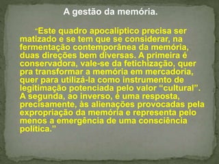 A gestão da memória. 
“Este quadro apocalíptico precisa ser 
matizado e se tem que se considerar, na 
fermentação contemporânea da memória, 
duas direções bem diversas. A primeira é 
conservadora, vale-se da fetichização, quer 
pra transformar a memória em mercadoria, 
quer para utilizá-la como instrumento de 
legitimação potenciada pelo valor “cultural”. 
A segunda, ao inverso, é uma resposta, 
precisamente, às alienações provocadas pela 
expropriação da memória e representa pelo 
menos a emergência de uma consciência 
política.” 
 