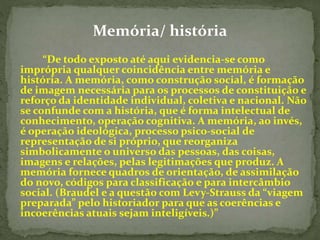 Memória/ história 
“De todo exposto até aqui evidencia-se como 
imprópria qualquer coincidência entre memória e 
história. A memória, como construção social, é formação 
de imagem necessária para os processos de constituição e 
reforço da identidade individual, coletiva e nacional. Não 
se confunde com a história, que é forma intelectual de 
conhecimento, operação cognitiva. A memória, ao invés, 
é operação ideológica, processo psico-social de 
representação de si próprio, que reorganiza 
simbolicamente o universo das pessoas, das coisas, 
imagens e relações, pelas legitimações que produz. A 
memória fornece quadros de orientação, de assimilação 
do novo, códigos para classificação e para intercâmbio 
social. (Braudel e a questão com Levy-Strauss da “viagem 
preparada” pelo historiador para que as coerências e 
incoerências atuais sejam inteligíveis.)” 
 