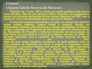 Nascido em Cunha –SP e criado na capital paulista onde iniciou 
seus estudos, filho de juiz pensara trilhar caminhos na magistratura, 
porem sua primeira graduação foi em Letras Clássicas na USP, com o 
intuito de servir de introdução para o carreira no Direito. 
É uma das maiores autoridades, no país, no campo dos estudos 
sobre cultura material, cultura visual e museus. Doutor em 
Arqueologia Clássica pela Sorbonne, é titular aposentado de História 
Antiga e docente do Programa de Pós-Graduação em História Social 
da Faculdade de Filosofia e Ciências Humanas da Universidade de 
São Paulo, da qual recebeu o título de professor emérito em 2008. Foi 
também agraciado com a comenda da Ordem Nacional do Mérito 
Científico, em 2002. 
Além de uma longa trajetória acadêmica, na qual publicou mais de 
uma centena de capítulos de livros e artigos, e organizou várias 
coletâneas, o professor Ulpiano tem também uma vasta experiência 
no campo institucional. Dirigiu o Museu de Arqueologia e 
Etnologia e o Museu Paulista, ambos ligados à USP, e integrou 
conselhos de órgãos públicos atuantes no campo do patrimônio, 
como o Conselho de Defesa do Patrimônio Histórico, Arqueológico, 
Artístico e Turístico (CONDEPHAAT), da Secretaria Estadual de 
Cultura de São Paulo, e o Conselho do Instituto do Patrimônio 
Histórico e Artístico Nacional (IPHAN) e participou em outras 
instituições de cunho internacional. 
 