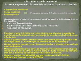 A história cativa da memória? 
Para um mapeamento da memória no campo das Ciências Sociais 
A popularidade da memória: 
 Campo acadêmico 
 Bandeira política 
Meneses discute a “natureza de fenômeno social” da memória dividindo seu texto em 
três questões: 
I. A REIFICAÇÃO DA MEMÓRIA; 
II. A CONSTRUÇÃO DESTA NO E EM FUNÇÃO DO PRESENTE; 
III. FISIOLOGIA DO FENÔMENO. 
 Para isso o texto é dividido em vários tópicos que abordam a questão da 
memória como fenômeno social e a relação da história e do historiador com 
o fenômeno. 
 Assim o autor vai tratar a memória como uma construção do presente, feita 
em função deste. ( “A construção da memória se dá no presente”). 
 O autor aponta o passado como descontinuidade e a história como a ciência 
do estranhamento. 
 Meneses alerta ainda que é dever do historiador não abandonar sua função 
critica a fim de que não trate a história como o “duplo cientifico da memória” 
mas que a memória seja entendida como objeto da história. 
 Mapear o território da MEMÓRIA em sua condição de FATO SOCIAL, 
definindo sua fronteira com a HISTÓRIA. 
 