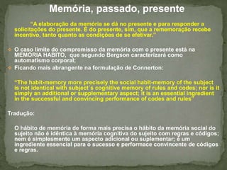 Memória, passado, presente 
“A elaboração da memória se dá no presente e para responder a 
solicitações do presente. É do presente, sim, que a rememoração recebe 
incentivo, tanto quanto as condições de se efetivar.” 
 O caso limite do compromisso da memória com o presente está na 
MEMÓRIA HABITO, que segundo Bergson caracterizará como 
automatismo corporal; 
 Ficando mais abrangente na formulação de Connerton: 
“The habit-memory more precisely the social habit-memory of the subject 
is not identical with subject´s cognitive memory of rules and codes; nor is it 
simply an additional or supplementary aspect; it is an essential ingredient 
in the successful and convincing performance of codes and rules” 
Tradução: 
O hábito de memória de forma mais precisa o hábito da memória social do 
sujeito não é idêntica à memória cognitiva do sujeito com regras e códigos; 
nem é simplesmente um aspecto adicional ou suplementar; é um 
ingrediente essencial para o sucesso e performace convincente de códigos 
e regras. 
 