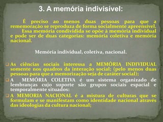 3. A memória indivisível: 
É preciso ao menos duas pessoas para que a 
rememoração se reproduza de forma socialmente apreensível. 
Essa memória condividida se opõe à memória individual 
e pode ser de duas categorias: memória coletiva e memória 
nacional. 
Memória individual, coletiva, nacional. 
 As ciências sociais interessa a MEMÓRIA INDIVIDUAL 
somente nos quadros da interação social; (pelo menos duas 
pessoas para que a memorização seja de caráter social); 
 A MEMÓRIA COLETIVA é um sistema organizado de 
lembranças cujo suporte são grupos sociais espacial e 
temporalmente situados: 
 A MEMORIA NACIONAL é a mistura de culturas que se 
formulam e se manifestam como identidade nacional através 
das ideologias da cultura nacional; 
 