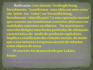 Reificação: (em alemão: Verdinglichung, 
literalmente: "transformar uma idéia em uma coisa" 
(do latim res: "coisa"; ou Versachlichung, 
literalmente "objetificação") é uma operação mental 
que consiste em transformar conceitos abstratos em 
realidades concretas ou objetos. No marxismo o 
conceito designa uma forma particular de alienação, 
característica do modo de produção capitalista. 
Implica a coisificação das relações sociais, de modo 
que a sua natureza é expressa através de relações 
entre objetos de troca. 
O conceito foi desenvolvido por Lukács. 
Fonte: 
http://pt.wikipedia.org/wiki/Reifica%C3%A7%C3%A3o_ 
%28marxismo%29 
 