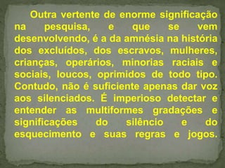 Outra vertente de enorme significação 
na pesquisa, e que se vem 
desenvolvendo, é a da amnésia na história 
dos excluídos, dos escravos, mulheres, 
crianças, operários, minorias raciais e 
sociais, loucos, oprimidos de todo tipo. 
Contudo, não é suficiente apenas dar voz 
aos silenciados. É imperioso detectar e 
entender as multiformes gradações e 
significações do silêncio e do 
esquecimento e suas regras e jogos. 
 