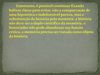Entretanto, é possível continuar fixando 
balizas claras para evitar, não a conspurcação de 
uma hipotética e indefensável pureza, mas a 
substituição da história pela memória: a história 
não deve ser o duplo cientifico da memória, o 
historiador não pode abandonar sua função 
crítica, a memória precisa ser tratada como objeto 
da história. 
