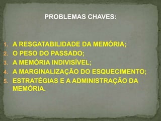 PROBLEMAS CHAVES: 
1. A RESGATABILIDADE DA MEMÓRIA; 
2. O PESO DO PASSADO; 
3. A MEMÓRIA INDIVISÍVEL; 
4. A MARGINALIZAÇÃO DO ESQUECIMENTO; 
5. ESTRATÉGIAS E A ADMINISTRAÇÃO DA 
MEMÓRIA. 
 