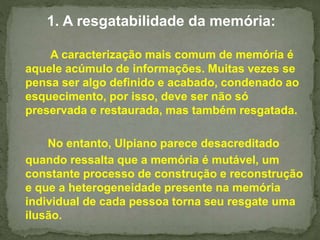 1. A resgatabilidade da memória: 
A caracterização mais comum de memória é 
aquele acúmulo de informações. Muitas vezes se 
pensa ser algo definido e acabado, condenado ao 
esquecimento, por isso, deve ser não só 
preservada e restaurada, mas também resgatada. 
No entanto, Ulpiano parece desacreditado 
quando ressalta que a memória é mutável, um 
constante processo de construção e reconstrução 
e que a heterogeneidade presente na memória 
individual de cada pessoa torna seu resgate uma 
ilusão. 
 