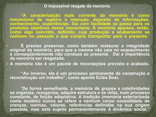 O impossível resgate da memória. 
“A caracterização mais corrente da memória é como 
mecanismo de registro e retenção, deposito de informações, 
conhecimento, experiências. Daí com facilidade se passa para os 
produtos objetivos desse mecanismo. A memória aparece, então, 
como algo concreto, definido, cuja produção e acabamento se 
realizam no passado e que cumpre transportar para o presente.” 
 É preciso preservar, como também restaurar a integridade 
original da memória, para que a mesma não caia no esquecimento 
e conseqüentemente não conduza ao presente. Daí a importância 
da memória ser resgatada. 
 A memória não é um pacote de recordações previsto e acabado. 
“Ao inverso, ela é um processo permanente de construção e 
reconstrução um trabalho”, como aponta Ecléa Bosi. 
“De forma semelhante, a memória de grupos e coletividades 
se organiza, reorganiza, adquire estrutura e se refaz, num processo 
constante, de feição adaptativa. A tradição (memória exteriorizada 
como modelo) nunca se refere a nenhum corpo consolidado de 
crenças, normas, valores, referências definidas na sua origem 
passada, mas está sujeita permanentemente à dinâmica social.” 
 