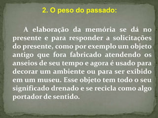 2. O peso do passado: 
A elaboração da memória se dá no 
presente e para responder a solicitações 
do presente, como por exemplo um objeto 
antigo que fora fabricado atendendo os 
anseios de seu tempo e agora é usado para 
decorar um ambiente ou para ser exibido 
em um museu. Esse objeto tem todo o seu 
significado drenado e se recicla como algo 
portador de sentido. 
 