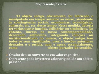 No presente, é claro. 
“O objeto antigo, obviamente, foi fabricado e 
manipulado em tempo anterior ao nosso, atendendo 
às contingências sociais, econômicas, tecnológicas, 
culturais, etc. etc. desse tempo. Nessa medida, deveria 
ter vários usos e funções, utilitários ou simbólicos. No 
entanto, imerso na nossa contemporaneidade, 
decorando ambientes, integrando coleções ou 
institucionalizado no museu, o objeto antigo tem 
todos os seus significados, usos e funções anteriores 
drenados e e recicla, aqui e agora, essencialmente, 
como objeto-portador-de-sentido.” 
 O valor de uso converte-se em valor cognitivo; 
 O presente pode inverter o valor original de um objeto 
passado; 
 
