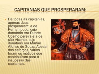 CAPITANIAS QUE PROSPERARAM:
   De todas as capitanias,
    apenas duas
    prosperaram: a de
    Pernambuco, cujo
    donatário era Duarte
    Coelho pereira e a de
    são Vicente, cujo
    donatário era Martim
    Afonso de Souza.Apesar
    dos esforços, vários
    foram os motivos que
    contribuíram para o
    insucesso das
    capitanias.
 