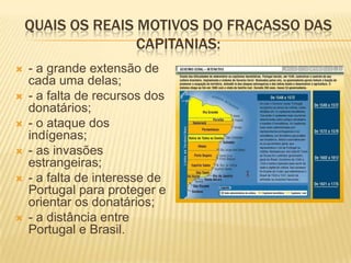 QUAIS OS REAIS MOTIVOS DO FRACASSO DAS
                   CAPITANIAS:
   - a grande extensão de
    cada uma delas;
   - a falta de recursos dos
    donatários;
   - o ataque dos
    indígenas;
   - as invasões
    estrangeiras;
   - a falta de interesse de
    Portugal para proteger e
    orientar os donatários;
   - a distância entre
    Portugal e Brasil.
 