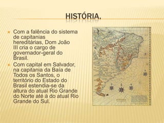 HISTÓRIA.
   Com a falência do sistema
    de capitanias
    hereditárias, Dom João
    III cria o cargo de
    governador-geral do
    Brasil.
   Com capital em Salvador,
    na capitania da Baía de
    Todos os Santos, o
    território do Estado do
    Brasil estendia-se da
    altura do atual Rio Grande
    do Norte até à do atual Rio
    Grande do Sul.
 