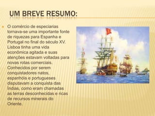 UM BREVE RESUMO:
   O comércio de especiarias
    tornava-se uma importante fonte
    de riquezas para Espanha e
    Portugal no final do século XV.
    Lisboa tinha uma vida
    econômica agitada e suas
    atenções estavam voltadas para
    novas rotas comerciais.
    Conhecidos por serem
    conquistadores natos,
    espanhóis e portugueses
    disputavam a conquista das
    Índias, como eram chamadas
    as terras desconhecidas e ricas
    de recursos minerais do
    Oriente.
 