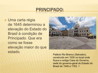 PRINCIPADO:

   Uma carta régia
    de 1645 determinou a
    elevação do Estado do
    Brasil à condição de
    Principado. Que era
    como se fosse
    elevação maior do que
    estado.
                            Palácio Rio Branco (Salvador),
                            construído em 1530 no local onde
                            ficava a antiga Casa do Governo,
                            sede do governo-geral do Estado do
                            Brasil de 1549 a 1763. 1
 