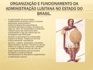 ORGANIZAÇÃO E FUNCIONAMENTO DA
ADMINISTRAÇÃO LUSITANA NO ESTADO DO
              BRASIL.
   A organização do novo estado
    independente do Brasil coube a noventa
    deputados pertencentes à
    aristocracia(grandes proprietários,
    membros da igreja,juristas), reunidos em
    maio de 1823, em assembleia constituinte.
    “Esses traços são essenciais para
    compreender o tipo de cultura que foi
    propagado pela Metrópole
   durante os primórdios da colonização
    lusitana no Brasil. Tratava-se de uma
    cultura senhorial, escolástica,
   jesuítica, católica, absolutista, autoritária,
    obscurantista e acrítica”.“Em fins do século
    XVIII e ao longo do século XIX, começam
    a chegar ao Brasil os ecos do ciclo de
   idéias representadas pelo iluminismo
    pombalino e pelas primeiras
    manifestações do liberalismo engendrados
   na Metrópole lusitana”.
 