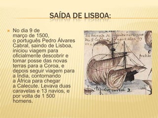SAÍDA DE LISBOA:
   No dia 9 de
    março de 1500,
    o português Pedro Álvares
    Cabral, saindo de Lisboa,
    iniciou viagem para
    oficialmente descobrir e
    tomar posse das novas
    terras para a Coroa, e
    depois seguir viagem para
    a Índia, contornando
    a África para chegar
    a Calecute. Levava duas
    caravelas e 13 navios, e
    por volta de 1 500
    homens.
 