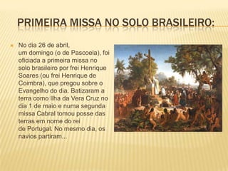 PRIMEIRA MISSA NO SOLO BRASILEIRO:
   No dia 26 de abril,
    um domingo (o de Pascoela), foi
    oficiada a primeira missa no
    solo brasileiro por frei Henrique
    Soares (ou frei Henrique de
    Coimbra), que pregou sobre o
    Evangelho do dia. Batizaram a
    terra como Ilha da Vera Cruz no
    dia 1 de maio e numa segunda
    missa Cabral tomou posse das
    terras em nome do rei
    de Portugal. No mesmo dia, os
    navios partiram...
 