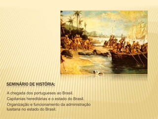 SEMINÁRIO DE HISTÓRIA:

A chegada dos portugueses ao Brasil.
Capitanias hereditárias e o estado do Brasil.
Organização e funcionamento da administração
lusitana no estado do Brasil.
 