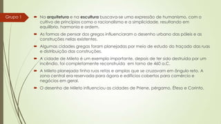 Grupo 1

 Na arquitetura e na escultura buscava-se uma expressão de humanismo, com o
cultivo de princípios como o racionalismo e a simplicidade, resultando em
equilíbrio, harmonia e ordem.
 As formas de pensar dos gregos influenciaram o desenho urbano das póleis e as
construções nelas existentes.
 Algumas cidades gregas foram planejadas por meio de estudo do traçado das ruas
e distribuição das construções.
 A cidade de Mileto é um exemplo importante, depois de ter sido destruída por um
incêndio, foi completamente reconstruída em torno de 460 a.C.
 A Mileto planejada tinha ruas retas e amplas que se cruzavam em ângulo reto. A
zona central era reservada para ágora e edifícios cobertos para comércio e
negócios em geral.
 O desenho de Mileto influenciou as cidades de Priene, pérgamo, Éfeso e Corinto.

 