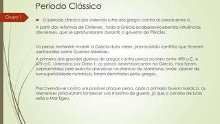 Período Clássico
Grupo 1

 O período clássico por violentas lutas dos gregos contra os persas entre si.
A partir das reformas de Clístenes , toda a Grécia acabaria recebendo influências
atenienses, que se aprofundaram durante o governo de Péricles.
Os persas tentaram invadir a Grécia duas vezes, provocando conflitos que ficaram
conhecidos como Guerras Médicas.
A primeira das grandes guerras de gregos contra persas ocorreu entre 490 a.C. e
479 a.C. Liderados por Dario 1, os persas desembarcaram na Grécia, mas foram
surpreendidos pelo exército ateniense na planície de Maratona, onde, apesar de
sua superioridade numérica, foram derrotados pelos gregos.
Precavendo-se contra um possível ataque persa, após a primeira Guerra Médica, os
atenienses procuraram fortalecer sua marinha de guerra, já que o cenário de lutas
seria o Mar Egeu.

 