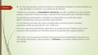 Grupo 1

 Ao final das guerras contra os persas, os atenienses insistiram na manutenção da
Liga de Delos e, portanto, na cobrança de tributos.
Chegava ao apogeu o Imperialismo ateniense, ou seja, o período em que Atenas
passou a dominar a Grécia antiga, subordinando boa parte das cidades-estados.
Os atenienses começaram a interferir na vida política e social das outras
póleis, transferindo o tesouro de Delos para Atenas.
O controle dos recursos de outras cidades abriu caminho para o apogeu
ateniense, entre os anos de 461 a.C. e 429 a.C.
Durante o governo de Péricles, aprimorou-se a democracia; Péricles criou uma
pequena remuneração em dinheiro para os ocupantes de cargos públicos.
Além disso, em seu governo Atenas foi reconstruída e embelezada; ergueram-se
um templo dedicado a deusa Atena, o Partenon, e muralhas defensivas em torno
da cidade.

 