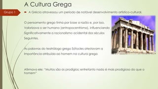 A Cultura Grega
Grupo 1

 A Grécia atravessou um período de notável desenvolvimento artístico-cultural.
O pensamento grego tinha por base a razão e, por isso,
Valorizava o ser humano (antropocentrismo), influenciando
Significativamente o racionalismo ocidental dos séculos

Seguintes.
As palavras do teatrólogo grego Sófocles atestavam a
Importância atribuída ao homem na cultura grega

Afirmava ele: “Muitos são os prodígios; entretanto nada é mais prodigioso do que o
homem”

 