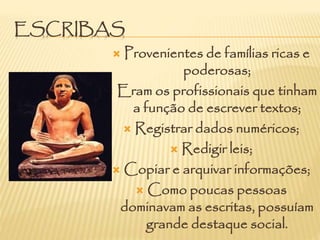 ESCRIBAS
 Provenientes de famílias ricas e
poderosas;
 Eram os profissionais que tinham
a função de escrever textos;
 Registrar dados numéricos;
 Redigir leis;
 Copiar e arquivar informações;
 Como poucas pessoas
dominavam as escritas, possuíam
grande destaque social.
 