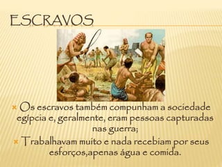 ESCRAVOS
 Os escravos também compunham a sociedade
egípcia e, geralmente, eram pessoas capturadas
nas guerra;
 Trabalhavam muito e nada recebiam por seus
esforços,apenas água e comida.
 