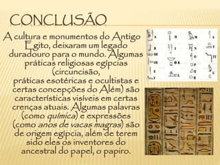 CONCLUSÃO
A cultura e monumentos do Antigo
Egito, deixaram um legado
duradouro para o mundo. Algumas
práticas religiosas egípcias
(circuncisão,
práticas esotéricas e ocultistas e
certas concepções do Além) são
características visíveis em certas
crenças atuais. Algumas palavras
(como química) e expressões
(como anos de vacas magras) são
de origem egípcia, além de terem
sido eles os inventores do
ancestral do papel, o papiro.
 