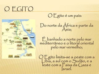 O EGITO
O Egito é um país:
- Do norte da África e parte da
Ásia;
- É banhado a norte pelo mar
mediterrâneo e o litoral oriental
pelo mar vermelho;
- O Egito limita-se a oeste com a
Líbia, a sul com o Sudão, e a
leste com a Faixa da Gaza e
Israel.
 