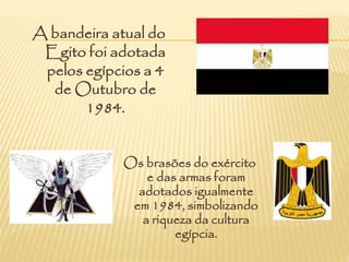 A bandeira atual do
Egito foi adotada
pelos egípcios a 4
de Outubro de
1984.
Os brasões do exército
e das armas foram
adotados igualmente
em 1984, simbolizando
a riqueza da cultura
egípcia.
 