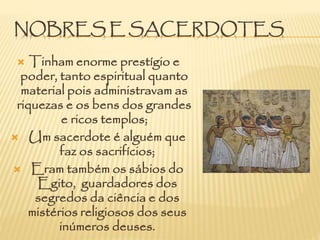 NOBRES E SACERDOTES
 Tinham enorme prestígio e
poder, tanto espiritual quanto
material pois administravam as
riquezas e os bens dos grandes
e ricos templos;
 Um sacerdote é alguém que
faz os sacrifícios;
 Eram também os sábios do
Egito, guardadores dos
segredos da ciência e dos
mistérios religiosos dos seus
inúmeros deuses.
 